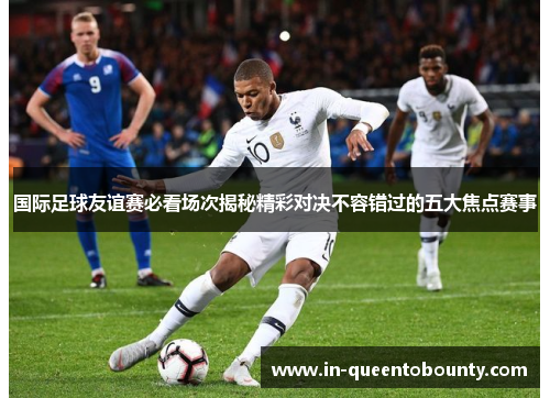 国际足球友谊赛必看场次揭秘精彩对决不容错过的五大焦点赛事 国际足球友谊赛必看场次揭秘精彩对决不容错过的五大焦点赛事