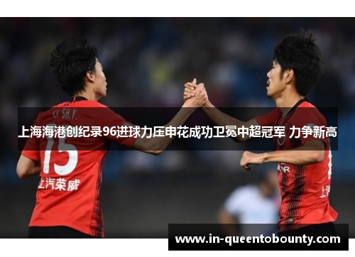 上海海港创纪录96进球力压申花成功卫冕中超冠军 力争新高 上海海港创纪录96进球力压申花成功卫冕中超冠军 力争新高