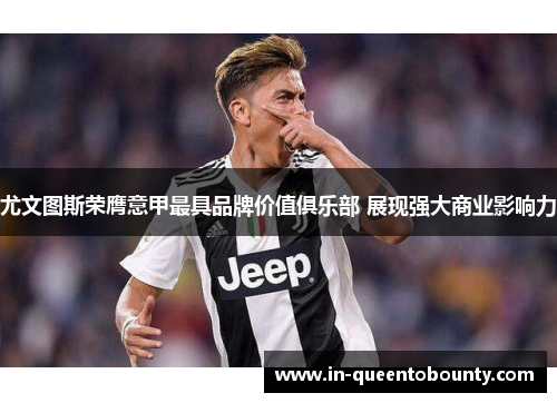 尤文图斯荣膺意甲最具品牌价值俱乐部 展现强大商业影响力