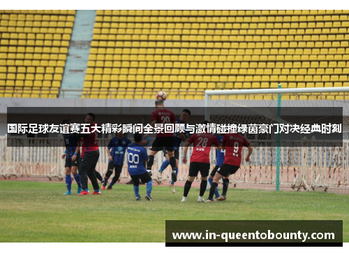 国际足球友谊赛五大精彩瞬间全景回顾与激情碰撞绿茵豪门对决经典时刻 国际足球友谊赛五大精彩瞬间全景回顾与激情碰撞绿茵豪门对决经典时刻